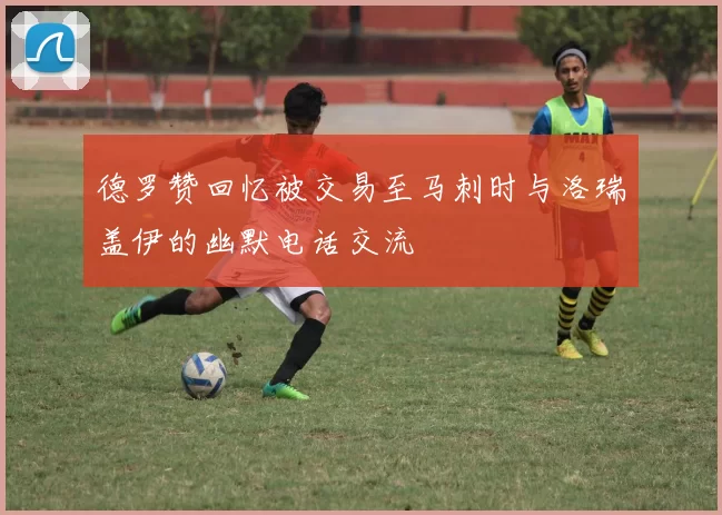 德罗赞回忆被交易至马刺时与洛瑞盖伊的幽默电话交流