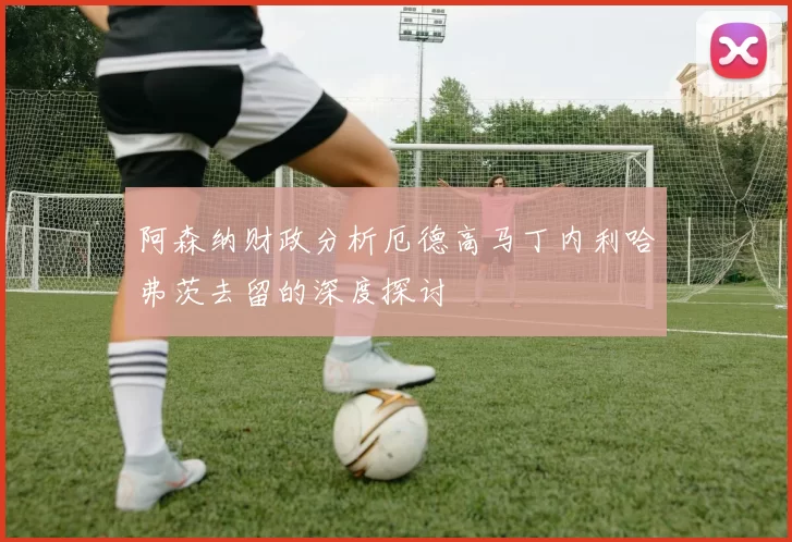 阿森纳财政分析厄德高马丁内利哈弗茨去留的深度探讨