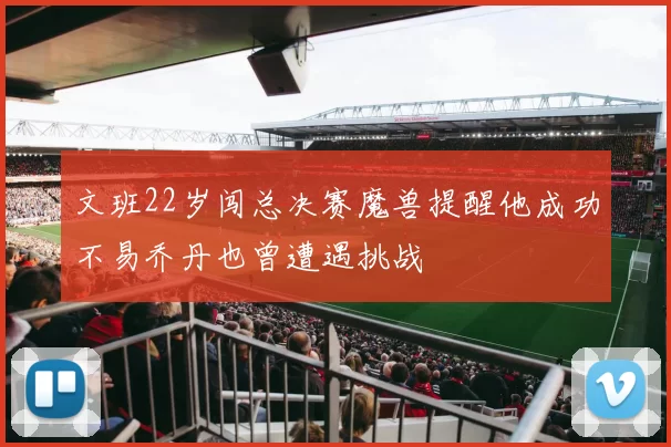 文班22岁闯总决赛魔兽提醒他成功不易乔丹也曾遭遇挑战