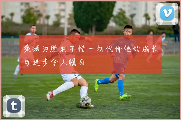 桑顿为胜利不惜一切代价他的成长与进步令人瞩目