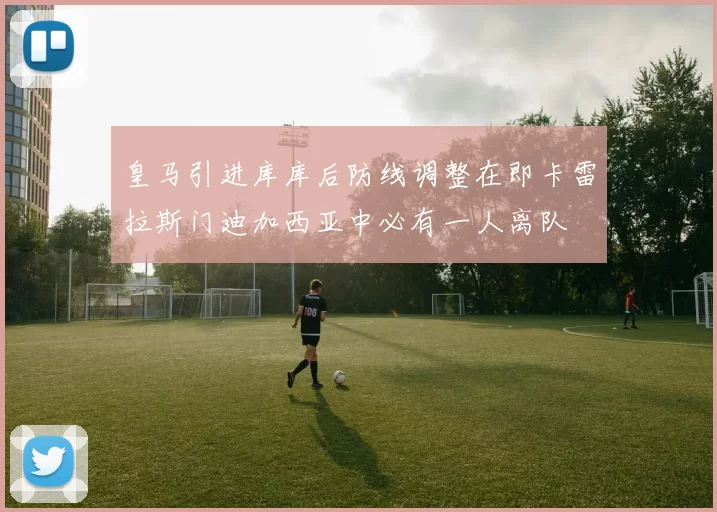 皇马引进库库后防线调整在即卡雷拉斯门迪加西亚中必有一人离队