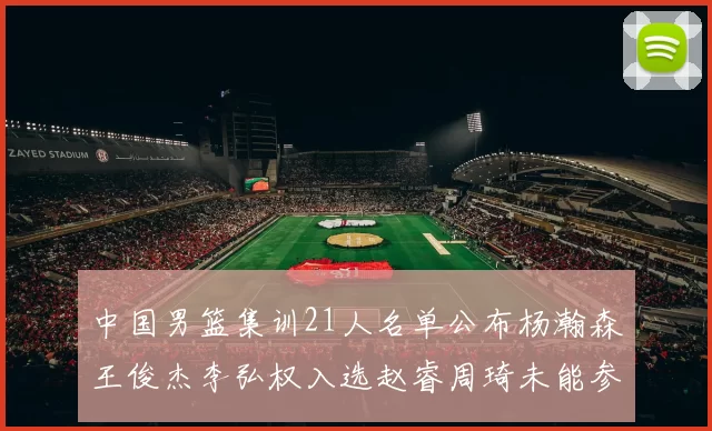 中国男篮集训21人名单公布杨瀚森王俊杰李弘权入选赵睿周琦未能参加