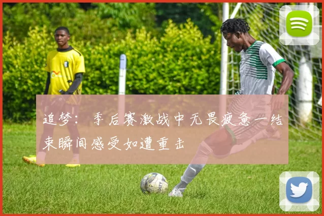 追梦：季后赛激战中无畏疲惫一结束瞬间感受如遭重击