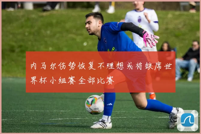 内马尔伤势恢复不理想或将缺席世界杯小组赛全部比赛