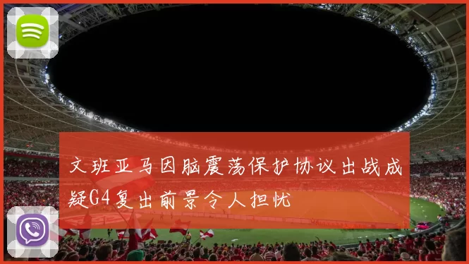 文班亚马因脑震荡保护协议出战成疑G4复出前景令人担忧