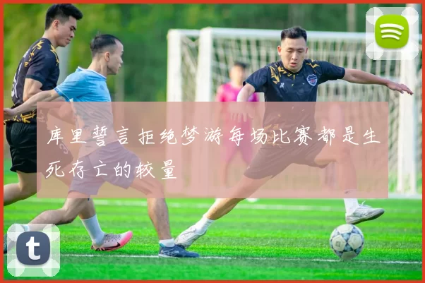 库里誓言拒绝梦游每场比赛都是生死存亡的较量