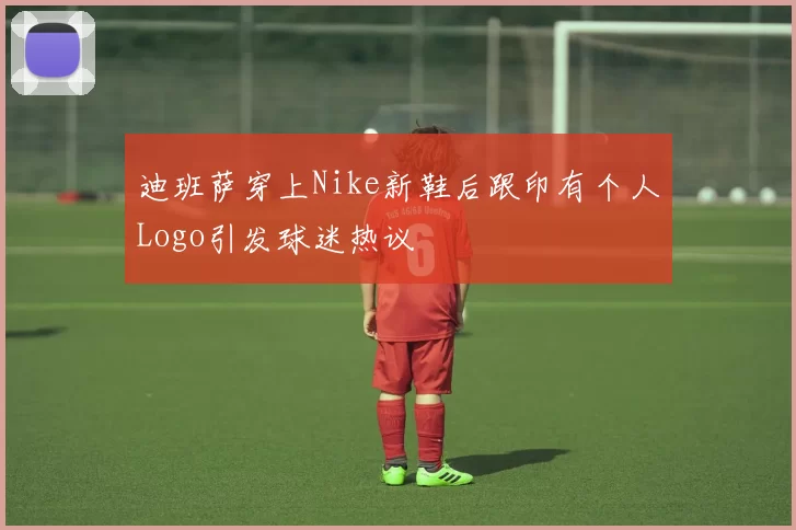 迪班萨穿上Nike新鞋后跟印有个人Logo引发球迷热议