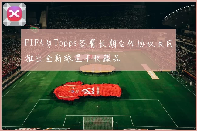 FIFA与Topps签署长期合作协议共同推出全新球星卡收藏品