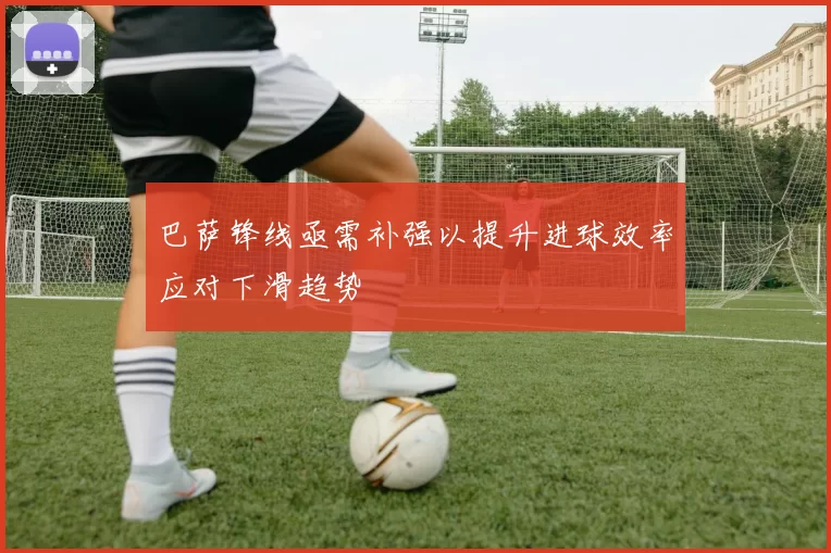 巴萨锋线亟需补强以提升进球效率应对下滑趋势