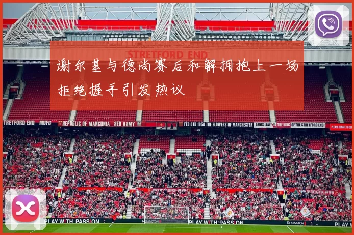 谢尔基与德尚赛后和解拥抱上一场拒绝握手引发热议