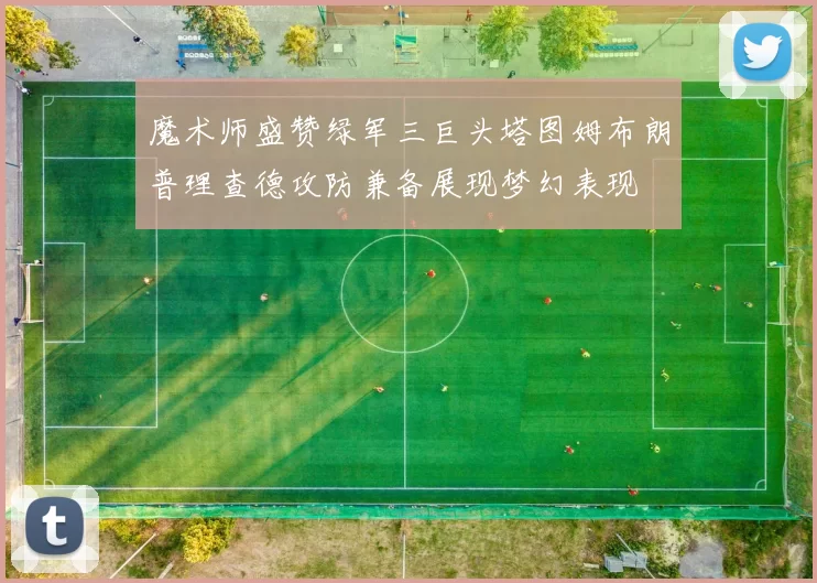 魔术师盛赞绿军三巨头塔图姆布朗普理查德攻防兼备展现梦幻表现