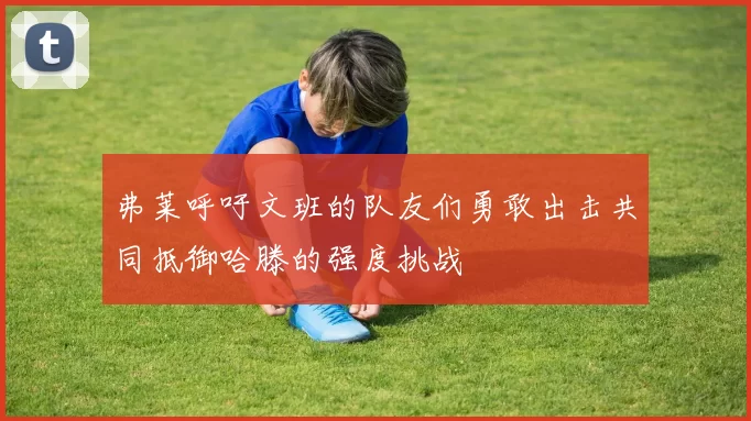 弗莱呼吁文班的队友们勇敢出击共同抵御哈滕的强度挑战
