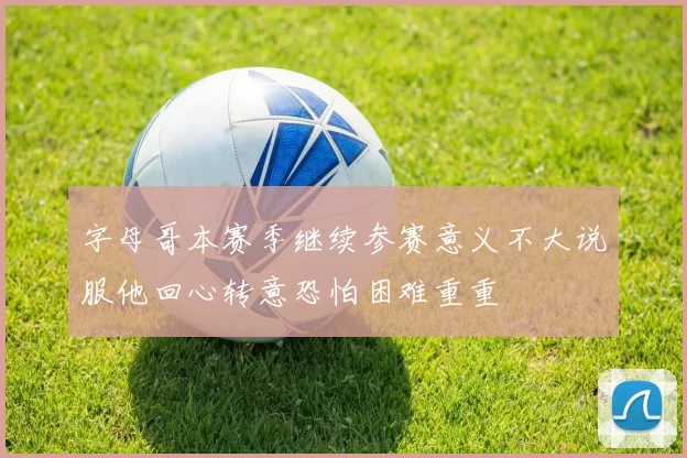 字母哥本赛季继续参赛意义不大说服他回心转意恐怕困难重重