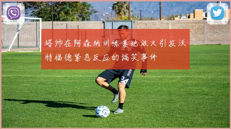 塔帅在阿森纳训练基地放火引发沃特福德紧急反应的搞笑事件
