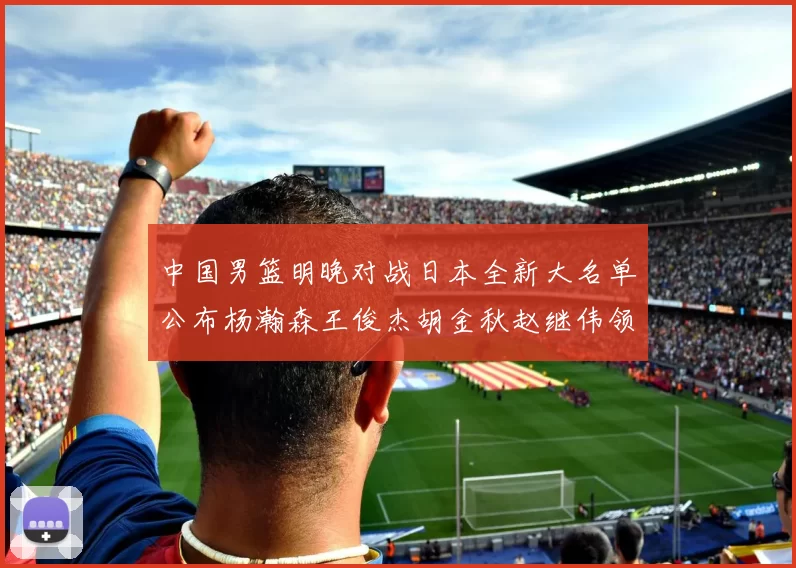 中国男篮明晚对战日本全新大名单公布杨瀚森王俊杰胡金秋赵继伟领衔出战