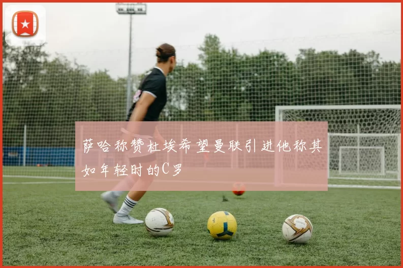 萨哈称赞杜埃希望曼联引进他称其如年轻时的C罗