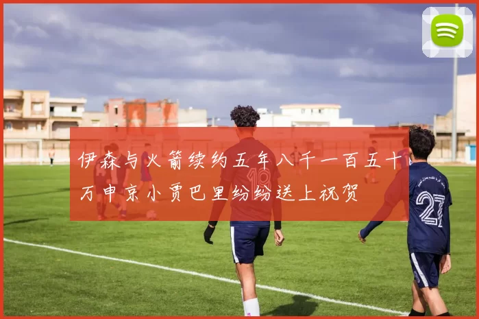 伊森与火箭续约五年八千一百五十万申京小贾巴里纷纷送上祝贺